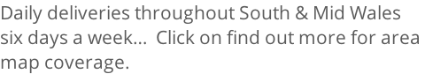 Daily deliveries throughout South & Mid Wales  six days a week…  Click on find out more for area  map coverage.